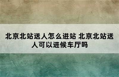 北京北站送人怎么进站 北京北站送人可以进候车厅吗